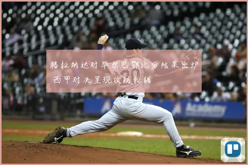 格拉纳达对毕尔巴鄂比分结果出炉 西甲对决呈现攻防拉锯