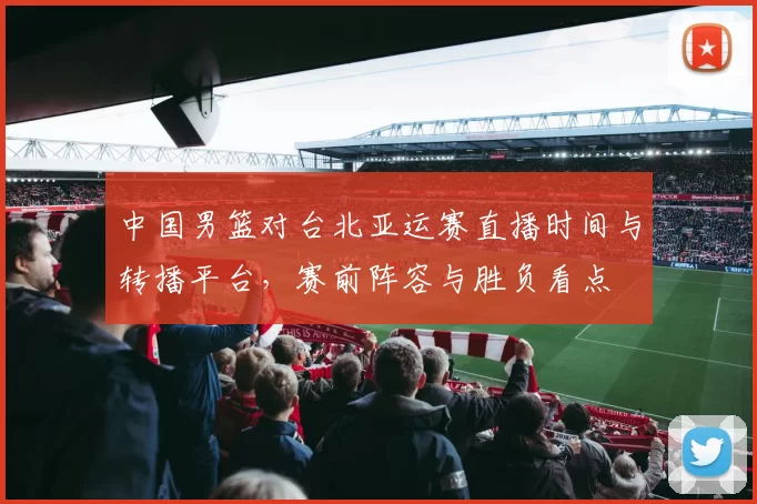 中国男篮对台北亚运赛直播时间与转播平台，赛前阵容与胜负看点