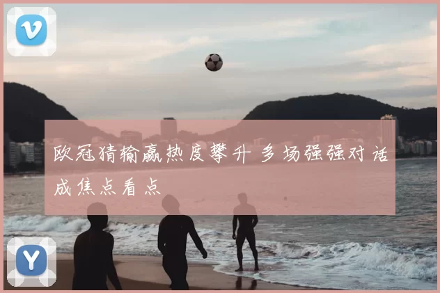 欧冠猜输赢热度攀升 多场强强对话成焦点看点