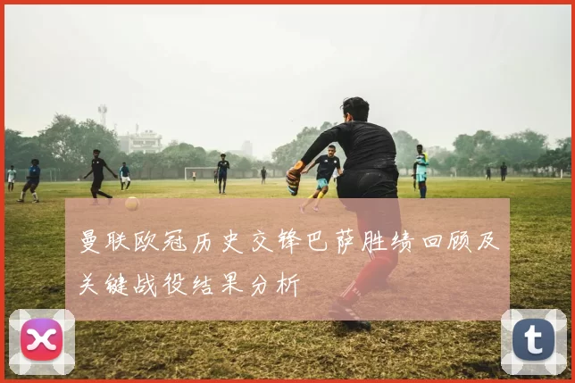 曼联欧冠历史交锋巴萨胜绩回顾及关键战役结果分析