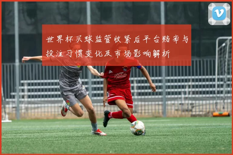 世界杯买球监管收紧后平台赔率与投注习惯变化及市场影响解析