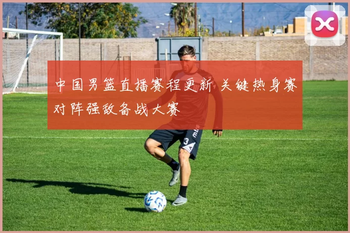 中国男篮直播赛程更新 关键热身赛对阵强敌备战大赛