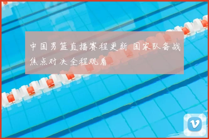 中国男篮直播赛程更新 国家队备战焦点对决全程观看