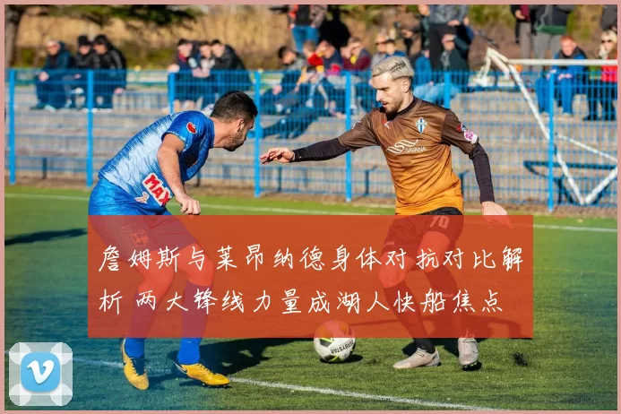 詹姆斯与莱昂纳德身体对抗对比解析 两大锋线力量成湖人快船焦点