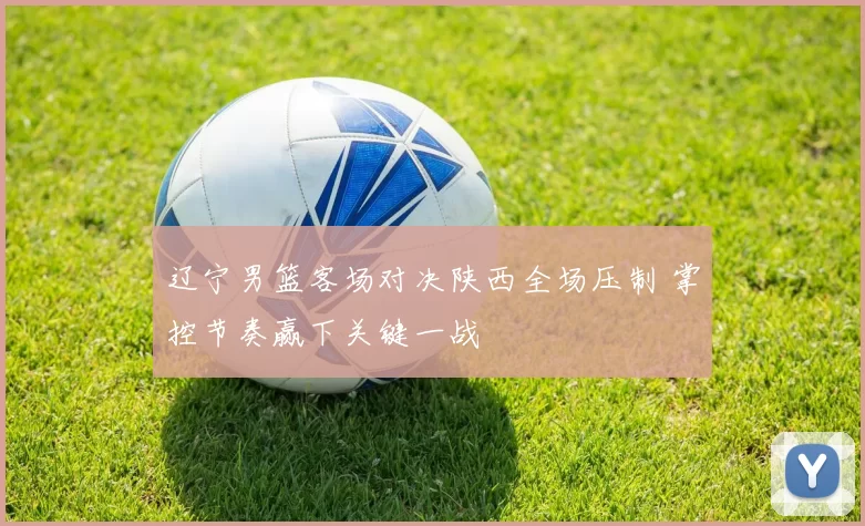 辽宁男篮客场对决陕西全场压制 掌控节奏赢下关键一战