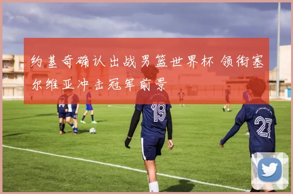 约基奇确认出战男篮世界杯 领衔塞尔维亚冲击冠军前景