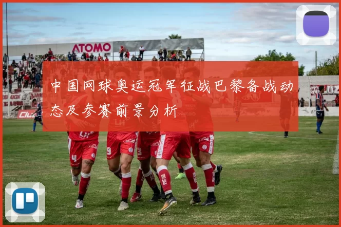 中国网球奥运冠军征战巴黎备战动态及参赛前景分析