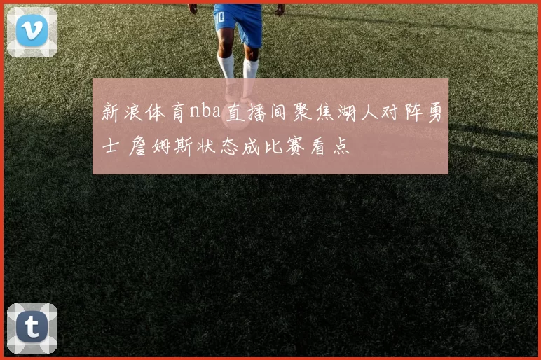 新浪体育nba直播间聚焦湖人对阵勇士 詹姆斯状态成比赛看点