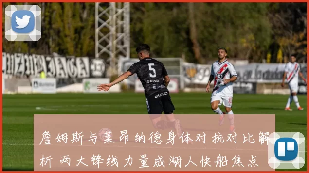 詹姆斯与莱昂纳德身体对抗对比解析 两大锋线力量成湖人快船焦点