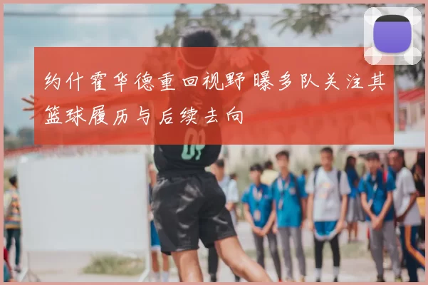 约什霍华德重回视野 曝多队关注其篮球履历与后续去向