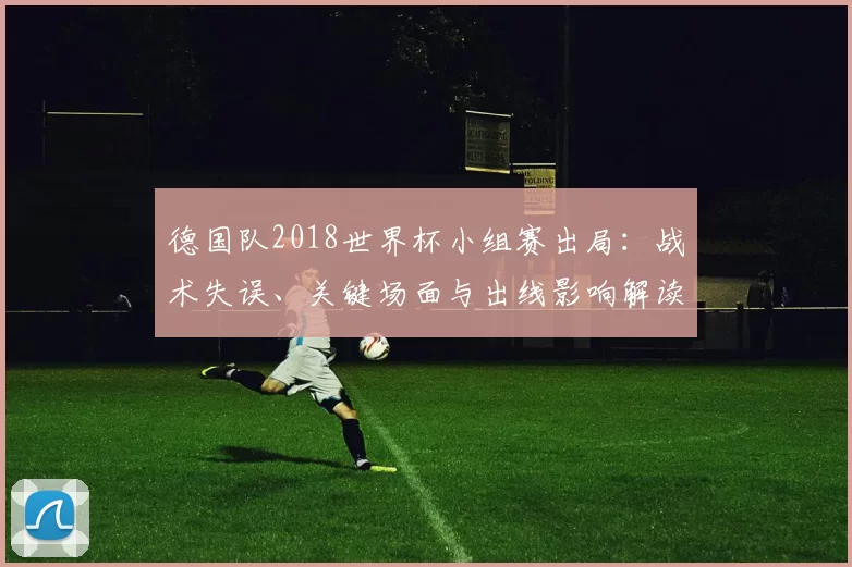 德国队2018世界杯小组赛出局：战术失误、关键场面与出线影响解读