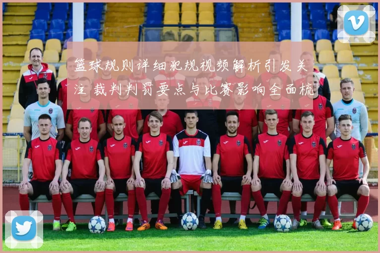 篮球规则详细犯规视频解析引发关注 裁判判罚要点与比赛影响全面梳理