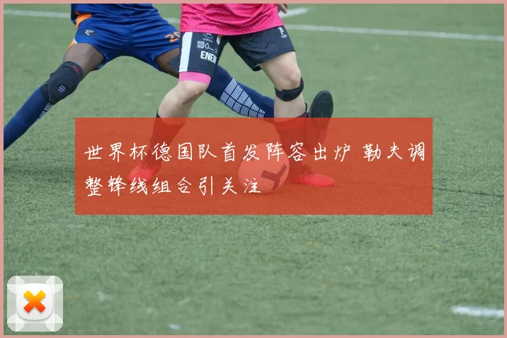 世界杯德国队首发阵容出炉 勒夫调整锋线组合引关注