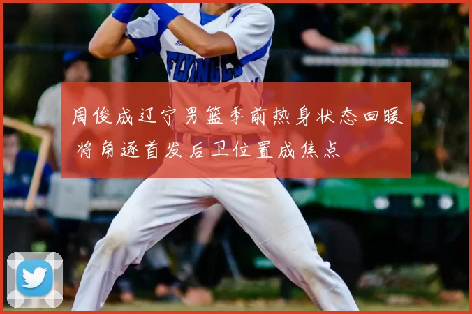 周俊成辽宁男篮季前热身状态回暖 将角逐首发后卫位置成焦点