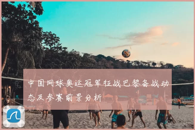 中国网球奥运冠军征战巴黎备战动态及参赛前景分析