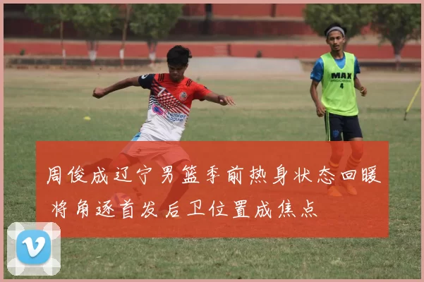 周俊成辽宁男篮季前热身状态回暖 将角逐首发后卫位置成焦点