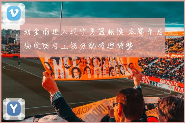 刘金雨进入辽宁男篮轮换 本赛季后场攻防与上场分配将迎调整
