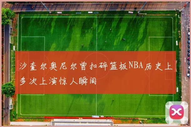 沙奎尔奥尼尔曾扣碎篮板NBA历史上多次上演惊人瞬间