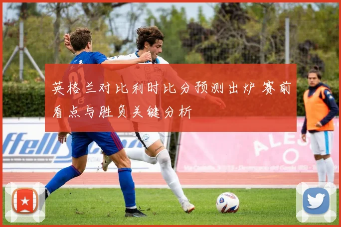 英格兰对比利时比分预测出炉 赛前看点与胜负关键分析