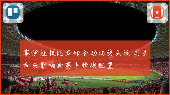 赛伊杜敦比亚转会动向受关注 其去向或影响新赛季锋线配置
