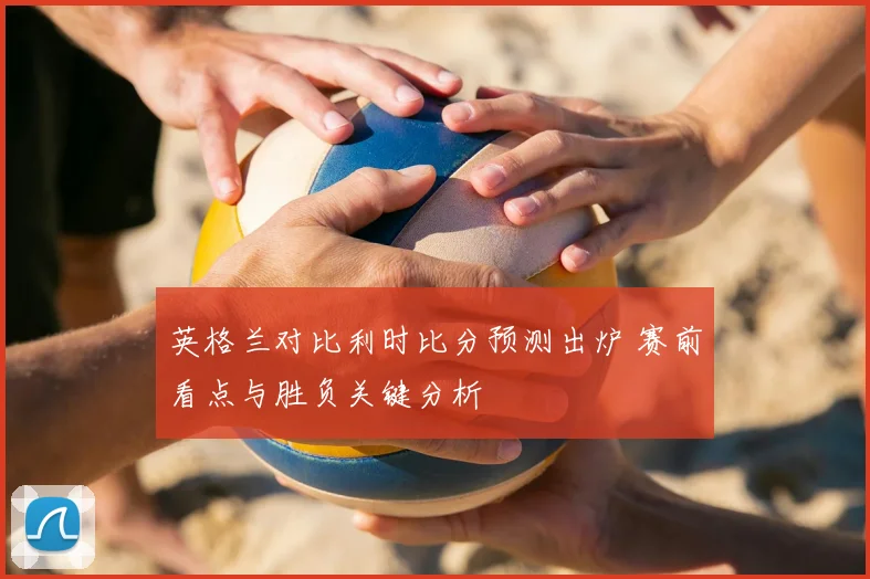 英格兰对比利时比分预测出炉 赛前看点与胜负关键分析